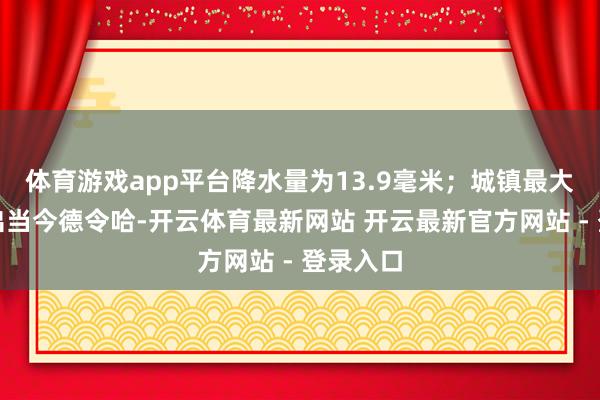 体育游戏app平台降水量为13.9毫米；城镇最大降水量出当今德令哈-开云体育最新网站 开云最新官方网站 - 登录入口