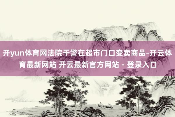 开yun体育网法院干警在超市门口变卖商品-开云体育最新网站 开云最新官方网站 - 登录入口