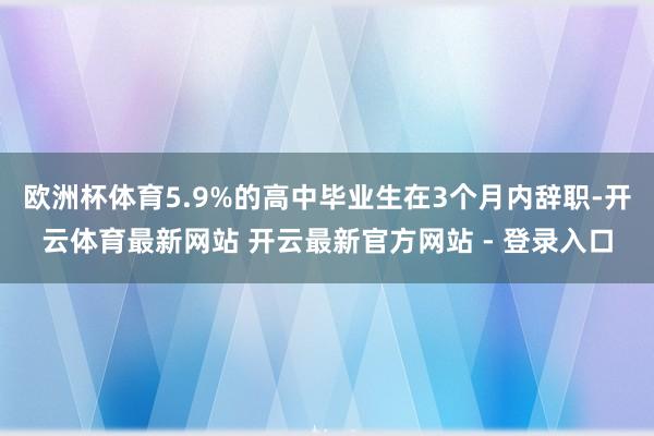 欧洲杯体育5.9%的高中毕业生在3个月内辞职-开云体育最新网站 开云最新官方网站 - 登录入口