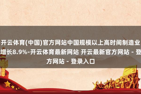 开云体育(中国)官方网站中国规模以上高时间制造业增多值增长8.9%-开云体育最新网站 开云最新官方网站 - 登录入口
