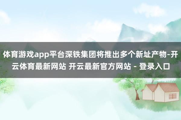 体育游戏app平台深铁集团将推出多个新址产物-开云体育最新网站 开云最新官方网站 - 登录入口