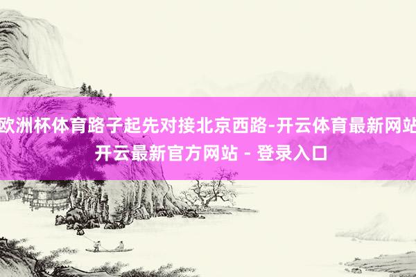 欧洲杯体育路子起先对接北京西路-开云体育最新网站 开云最新官方网站 - 登录入口