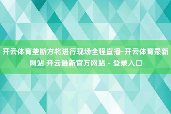 开云体育垄断方将进行现场全程直播-开云体育最新网站 开云最新官方网站 - 登录入口