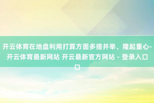 开云体育在地盘利用打算方面多措并举、隆起重心-开云体育最新网站 开云最新官方网站 - 登录入口