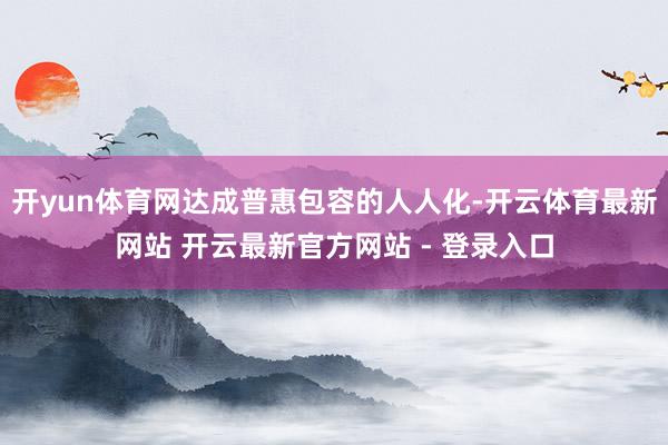 开yun体育网达成普惠包容的人人化-开云体育最新网站 开云最新官方网站 - 登录入口
