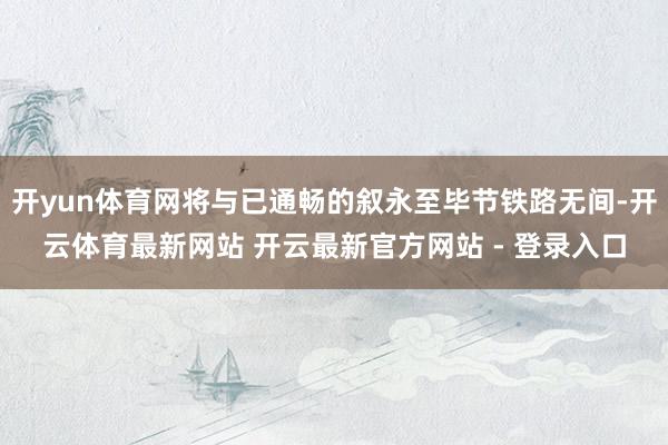开yun体育网将与已通畅的叙永至毕节铁路无间-开云体育最新网站 开云最新官方网站 - 登录入口