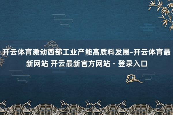 开云体育激动西部工业产能高质料发展-开云体育最新网站 开云最新官方网站 - 登录入口