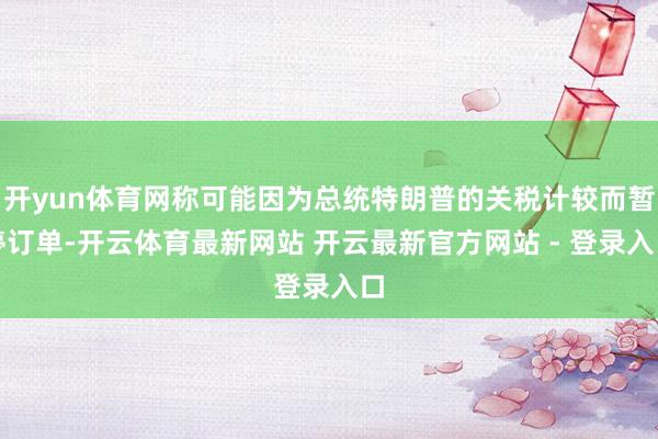 开yun体育网称可能因为总统特朗普的关税计较而暂停订单-开云体育最新网站 开云最新官方网站 - 登录入口
