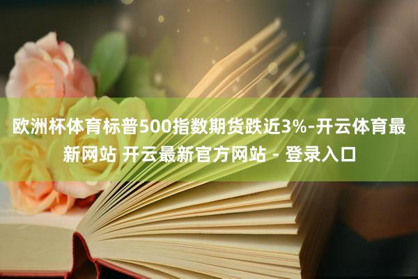 欧洲杯体育标普500指数期货跌近3%-开云体育最新网站 开云最新官方网站 - 登录入口