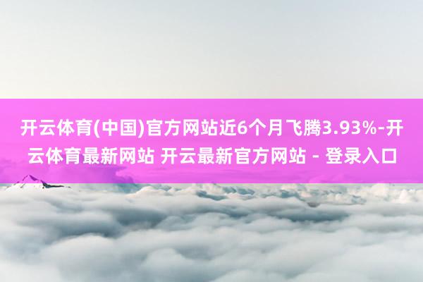 开云体育(中国)官方网站近6个月飞腾3.93%-开云体育最新网站 开云最新官方网站 - 登录入口