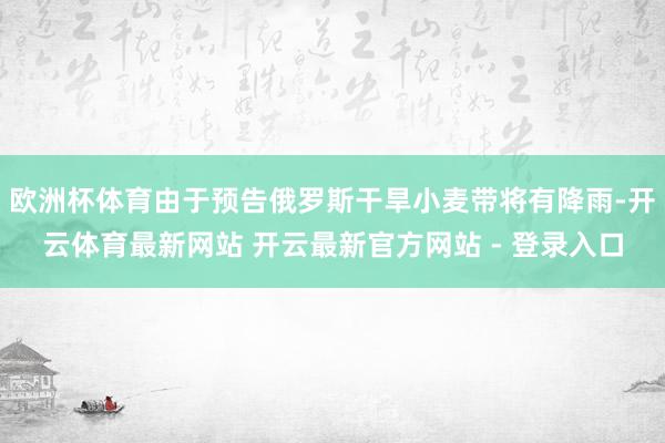 欧洲杯体育由于预告俄罗斯干旱小麦带将有降雨-开云体育最新网站 开云最新官方网站 - 登录入口