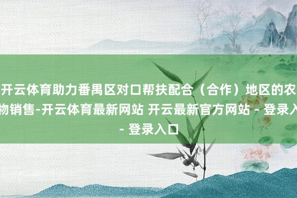 开云体育助力番禺区对口帮扶配合（合作）地区的农产物销售-开云体育最新网站 开云最新官方网站 - 登录入口