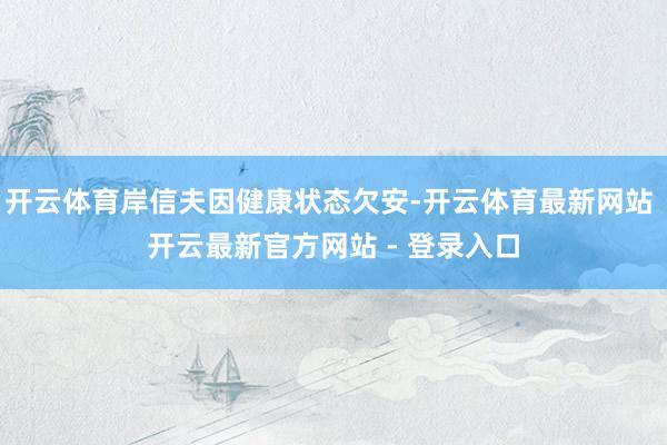 开云体育岸信夫因健康状态欠安-开云体育最新网站 开云最新官方网站 - 登录入口