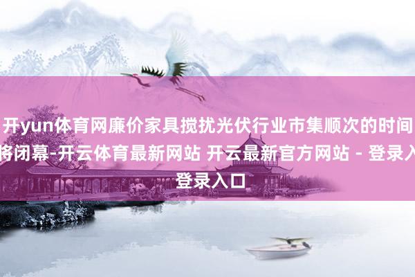 开yun体育网廉价家具搅扰光伏行业市集顺次的时间或将闭幕-开云体育最新网站 开云最新官方网站 - 登录入口