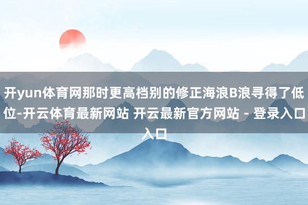 开yun体育网那时更高档别的修正海浪B浪寻得了低位-开云体育最新网站 开云最新官方网站 - 登录入口