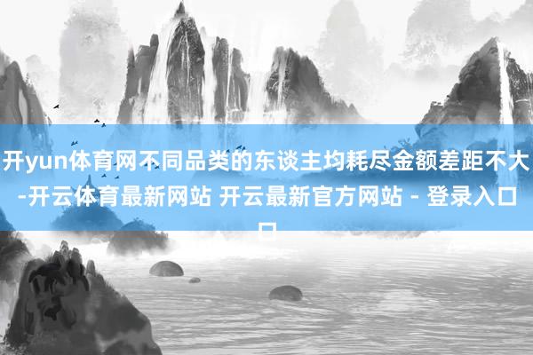 开yun体育网不同品类的东谈主均耗尽金额差距不大-开云体育最新网站 开云最新官方网站 - 登录入口