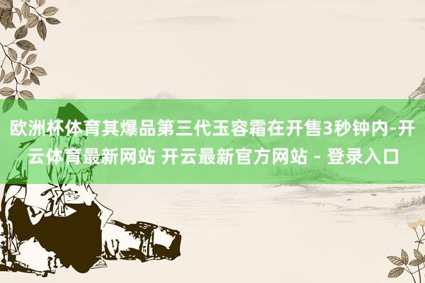 欧洲杯体育其爆品第三代玉容霜在开售3秒钟内-开云体育最新网站 开云最新官方网站 - 登录入口