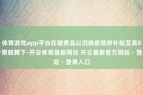 体育游戏app平台在破费品以旧换新政府补贴至高8折的计策鼓舞下-开云体育最新网站 开云最新官方网站 - 登录入口