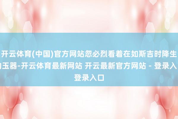 开云体育(中国)官方网站忽必烈看着在如斯吉时降生的玉器-开云体育最新网站 开云最新官方网站 - 登录入口