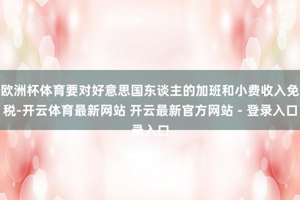 欧洲杯体育要对好意思国东谈主的加班和小费收入免税-开云体育最新网站 开云最新官方网站 - 登录入口