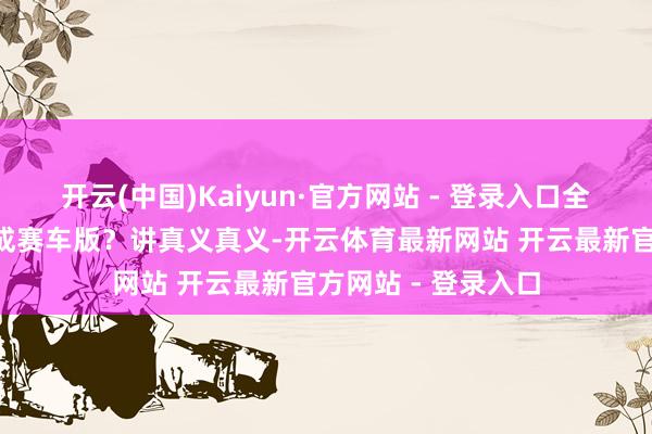 开云(中国)Kaiyun·官方网站 - 登录入口全球以为为啥把它P成赛车版？讲真义真义-开云体育最新网站 开云最新官方网站 - 登录入口