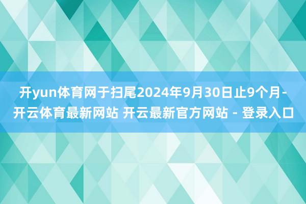 开yun体育网　　于扫尾2024年9月30日止9个月-开云体育最新网站 开云最新官方网站 - 登录入口