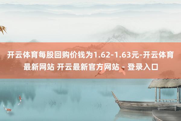 开云体育每股回购价钱为1.62-1.63元-开云体育最新网站 开云最新官方网站 - 登录入口