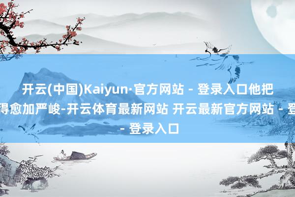 开云(中国)Kaiyun·官方网站 - 登录入口他把问题看得愈加严峻-开云体育最新网站 开云最新官方网站 - 登录入口