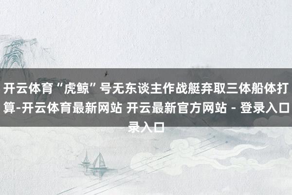 开云体育“虎鲸”号无东谈主作战艇弃取三体船体打算-开云体育最新网站 开云最新官方网站 - 登录入口