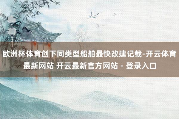 欧洲杯体育创下同类型船舶最快改建记载-开云体育最新网站 开云最新官方网站 - 登录入口