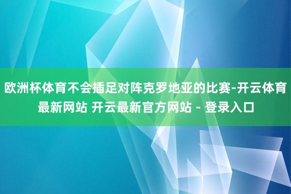 欧洲杯体育不会插足对阵克罗地亚的比赛-开云体育最新网站 开云最新官方网站 - 登录入口