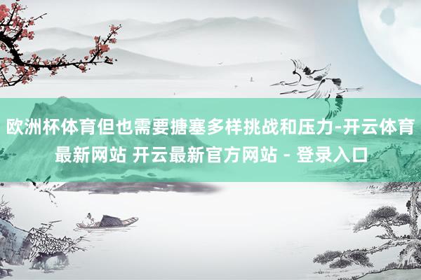欧洲杯体育但也需要搪塞多样挑战和压力-开云体育最新网站 开云最新官方网站 - 登录入口