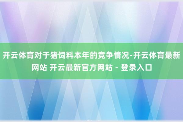 开云体育对于猪饲料本年的竞争情况-开云体育最新网站 开云最新官方网站 - 登录入口