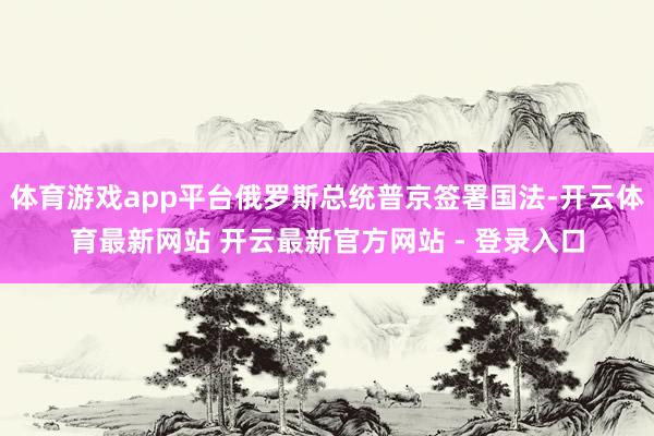 体育游戏app平台俄罗斯总统普京签署国法-开云体育最新网站 开云最新官方网站 - 登录入口