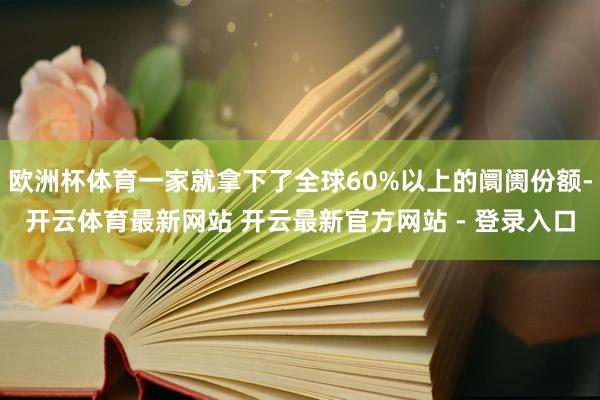 欧洲杯体育一家就拿下了全球60%以上的阛阓份额-开云体育最新网站 开云最新官方网站 - 登录入口
