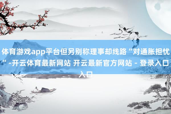 体育游戏app平台但另别称理事却线路“对通胀担忧”-开云体育最新网站 开云最新官方网站 - 登录入口