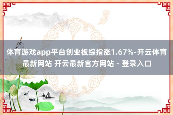 体育游戏app平台创业板综指涨1.67%-开云体育最新网站 开云最新官方网站 - 登录入口