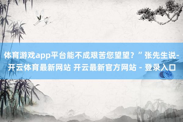 体育游戏app平台能不成艰苦您望望？”张先生说-开云体育最新网站 开云最新官方网站 - 登录入口
