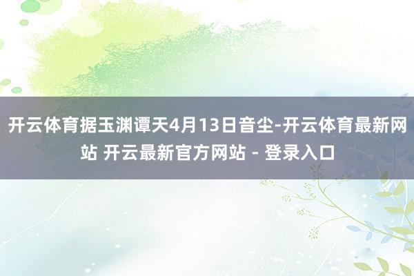 开云体育据玉渊谭天4月13日音尘-开云体育最新网站 开云最新官方网站 - 登录入口