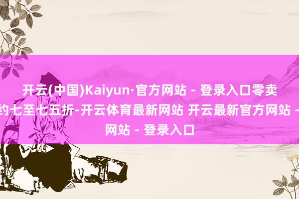 开云(中国)Kaiyun·官方网站 - 登录入口零卖扣头水平约七至七五折-开云体育最新网站 开云最新官方网站 - 登录入口