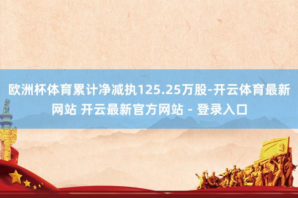 欧洲杯体育累计净减执125.25万股-开云体育最新网站 开云最新官方网站 - 登录入口