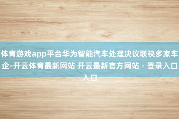 体育游戏app平台华为智能汽车处理决议联袂多家车企-开云体育最新网站 开云最新官方网站 - 登录入口