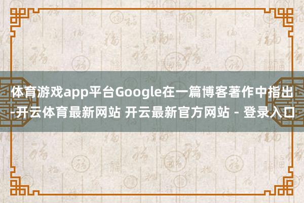 体育游戏app平台Google在一篇博客著作中指出-开云体育最新网站 开云最新官方网站 - 登录入口