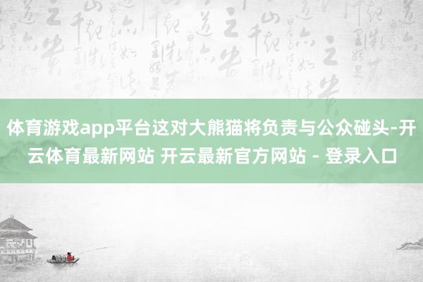 体育游戏app平台这对大熊猫将负责与公众碰头-开云体育最新网站 开云最新官方网站 - 登录入口
