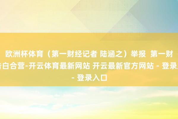 欧洲杯体育（第一财经记者 陆涵之）举报  第一财经告白合营-开云体育最新网站 开云最新官方网站 - 登录入口