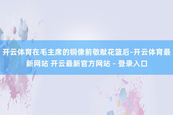 开云体育在毛主席的铜像前敬献花篮后-开云体育最新网站 开云最新官方网站 - 登录入口