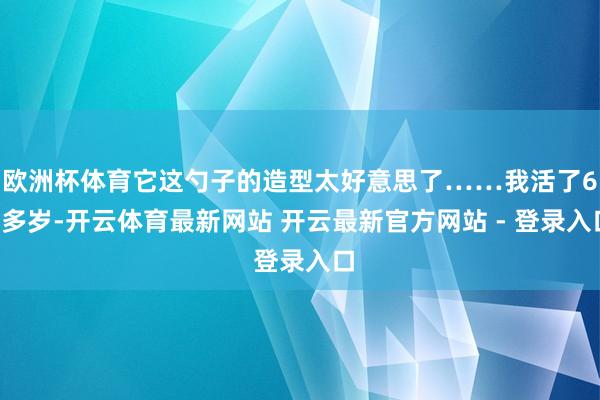 欧洲杯体育它这勺子的造型太好意思了……我活了60多岁-开云体育最新网站 开云最新官方网站 - 登录入口