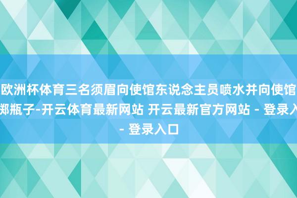 欧洲杯体育三名须眉向使馆东说念主员喷水并向使馆投掷瓶子-开云体育最新网站 开云最新官方网站 - 登录入口