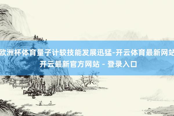欧洲杯体育量子计较技能发展迅猛-开云体育最新网站 开云最新官方网站 - 登录入口