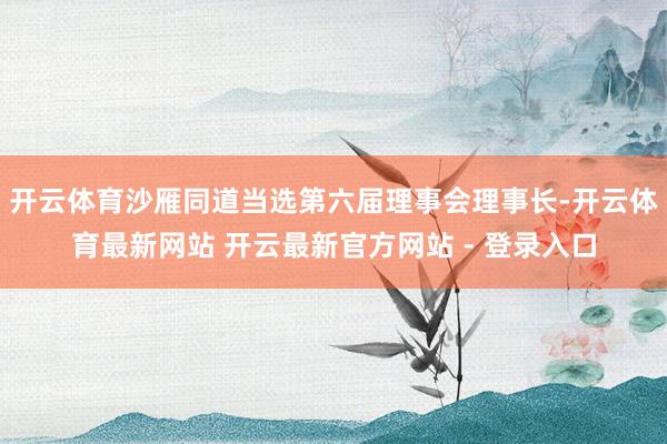 开云体育沙雁同道当选第六届理事会理事长-开云体育最新网站 开云最新官方网站 - 登录入口